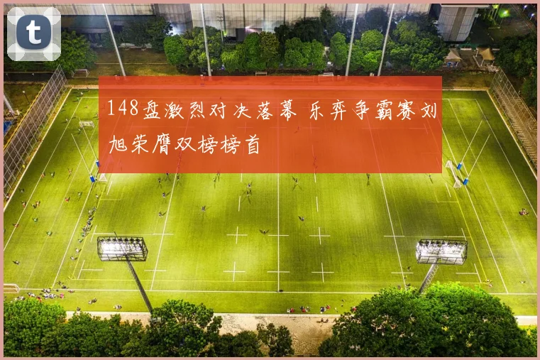 148盘激烈对决落幕 乐弈争霸赛刘旭荣膺双榜榜首