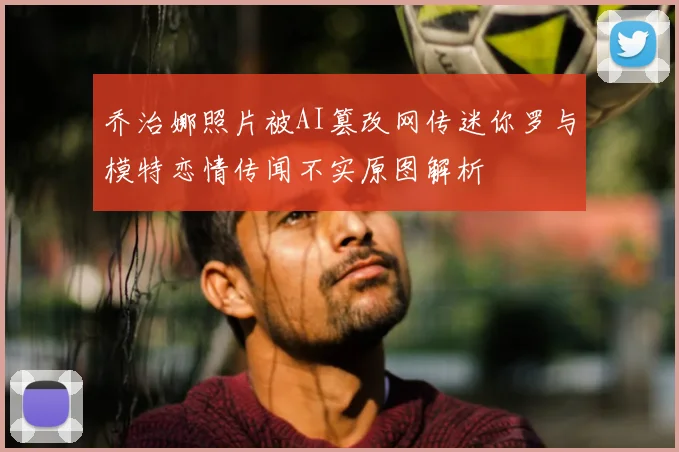 乔治娜照片被AI篡改网传迷你罗与模特恋情传闻不实原图解析