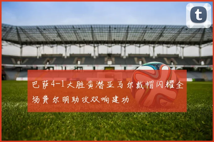 巴萨4-1大胜黄潜亚马尔戴帽闪耀全场费尔明助攻双响建功