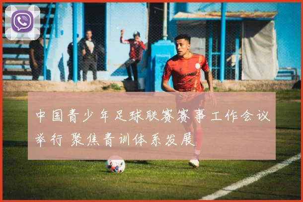 中国青少年足球联赛赛事工作会议举行 聚焦青训体系发展