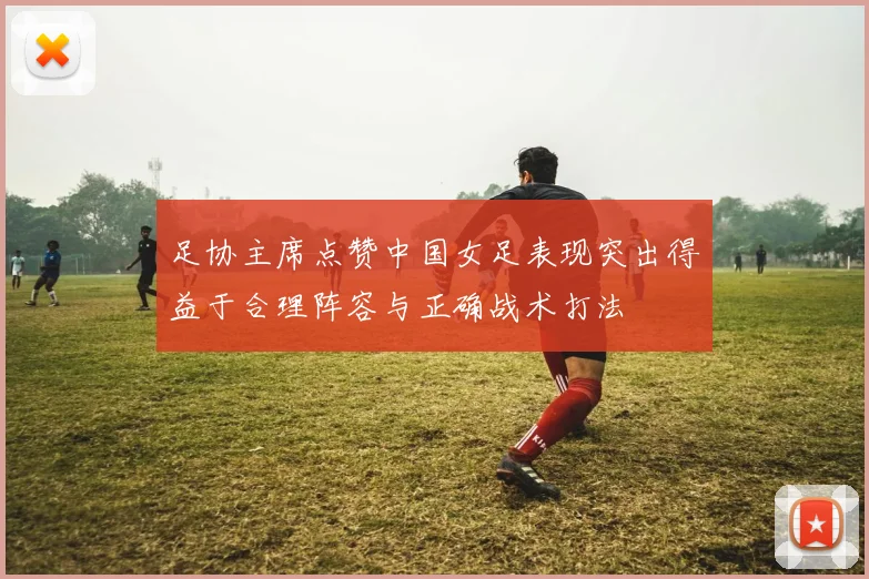 足协主席点赞中国女足表现突出得益于合理阵容与正确战术打法
