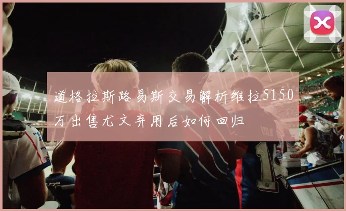 道格拉斯路易斯交易解析维拉5150万出售尤文弃用后如何回归