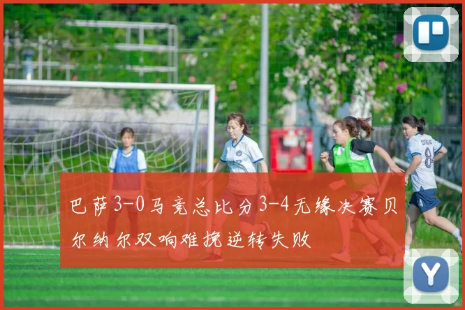 巴萨3-0马竞总比分3-4无缘决赛贝尔纳尔双响难挽逆转失败