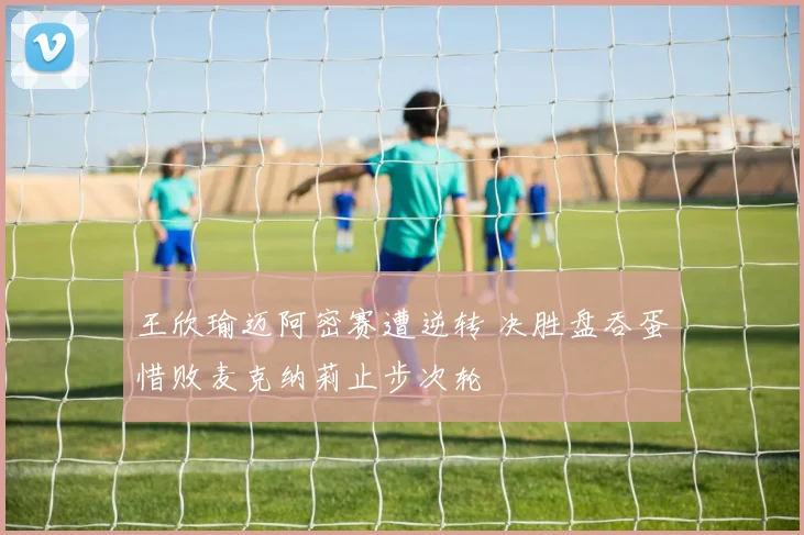 王欣瑜迈阿密赛遭逆转 决胜盘吞蛋惜败麦克纳莉止步次轮