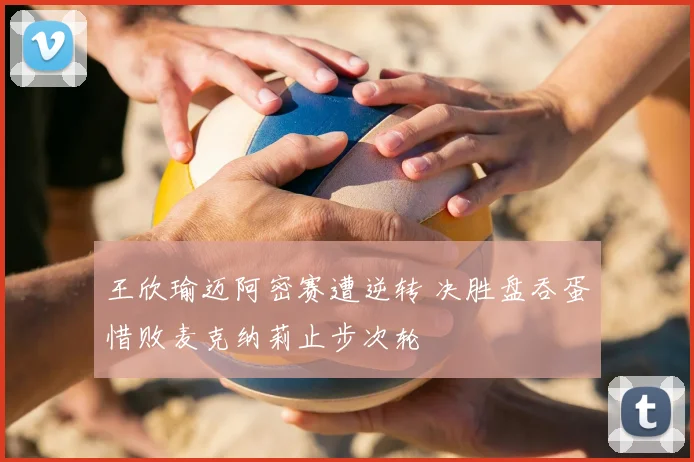 王欣瑜迈阿密赛遭逆转 决胜盘吞蛋惜败麦克纳莉止步次轮