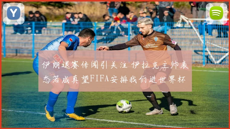 伊朗退赛传闻引关注 伊拉克主帅表态若成真望FIFA安排我们进世界杯