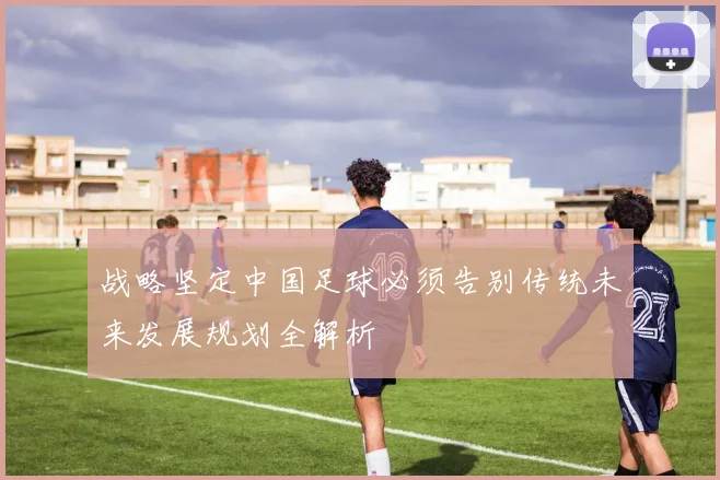 战略坚定中国足球必须告别传统未来发展规划全解析