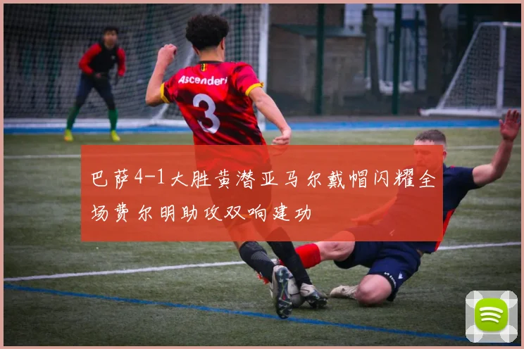 巴萨4-1大胜黄潜亚马尔戴帽闪耀全场费尔明助攻双响建功