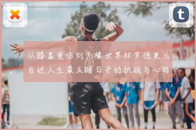 从膝盖重伤到无缘世界杯罗德里戈自述人生最灰暗日子的挑战与心路