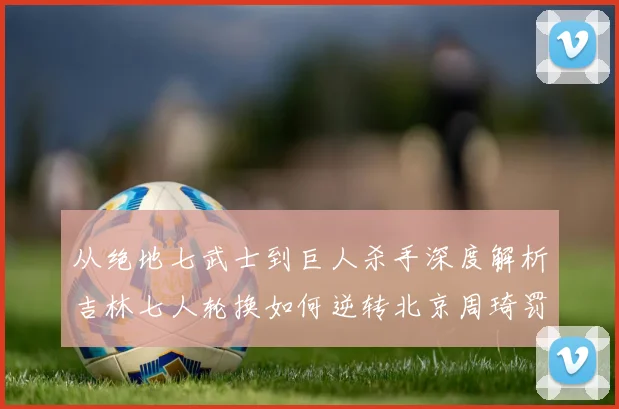 从绝地七武士到巨人杀手深度解析吉林七人轮换如何逆转北京周琦罚球成转折